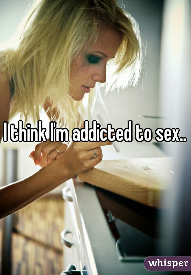I think I'm addicted to sex..
