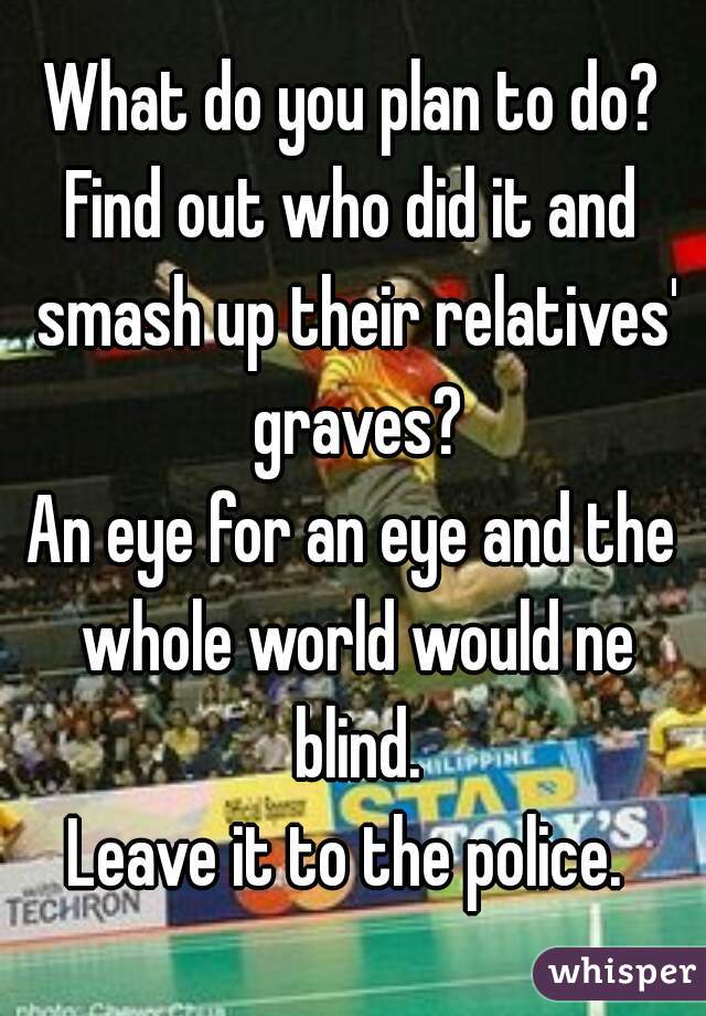 What do you plan to do?
Find out who did it and smash up their relatives' graves?
An eye for an eye and the whole world would ne blind.
Leave it to the police. 