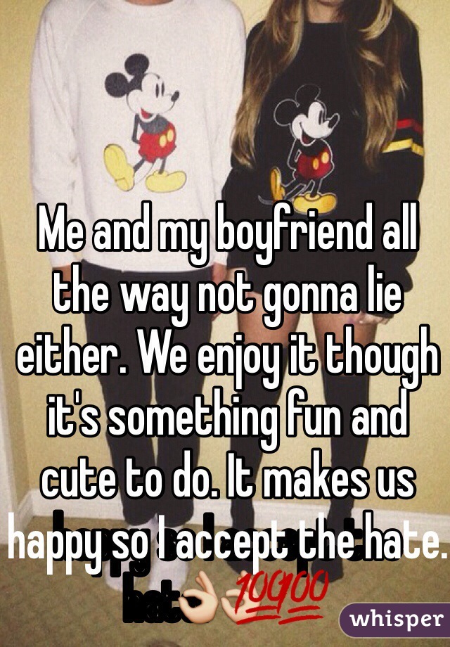 Me and my boyfriend all the way not gonna lie either. We enjoy it though it's something fun and cute to do. It makes us happy so I accept the hate.👌💯