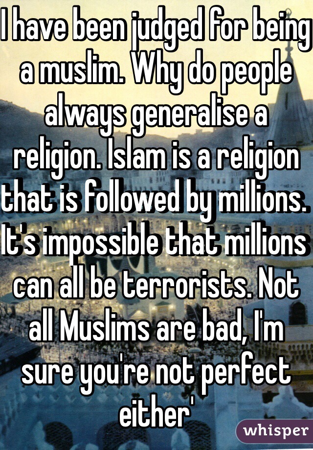 I have been judged for being a muslim. Why do people always generalise a religion. Islam is a religion that is followed by millions. It's impossible that millions can all be terrorists. Not all Muslims are bad, I'm sure you're not perfect either' 