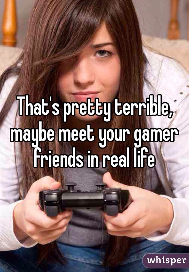 That's pretty terrible, maybe meet your gamer friends in real life