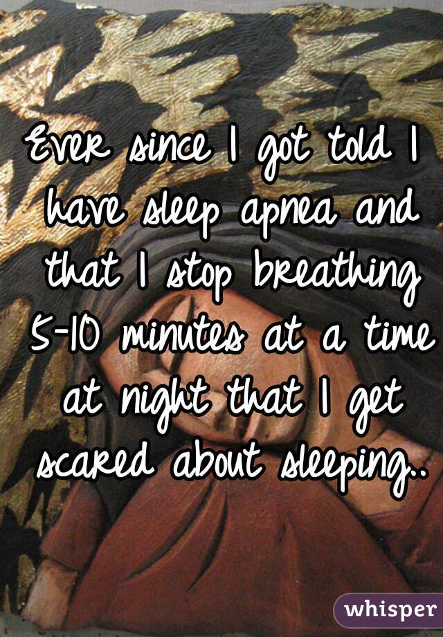 Ever since I got told I have sleep apnea and that I stop breathing 5-10 minutes at a time at night that I get scared about sleeping..