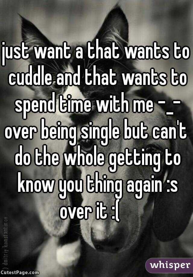 just want a that wants to cuddle and that wants to spend time with me -_-
over being single but can't do the whole getting to know you thing again :s
over it :(   