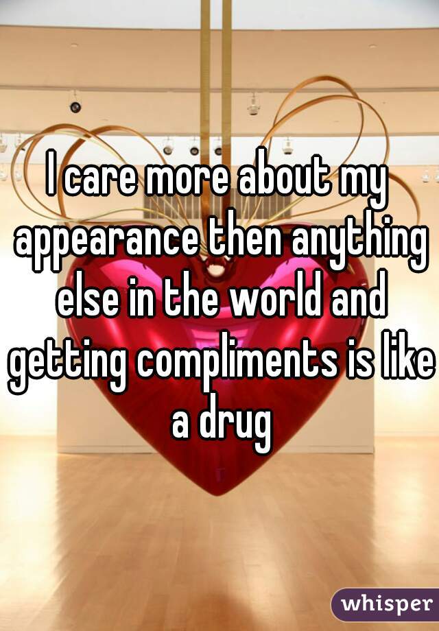 I care more about my appearance then anything else in the world and getting compliments is like a drug