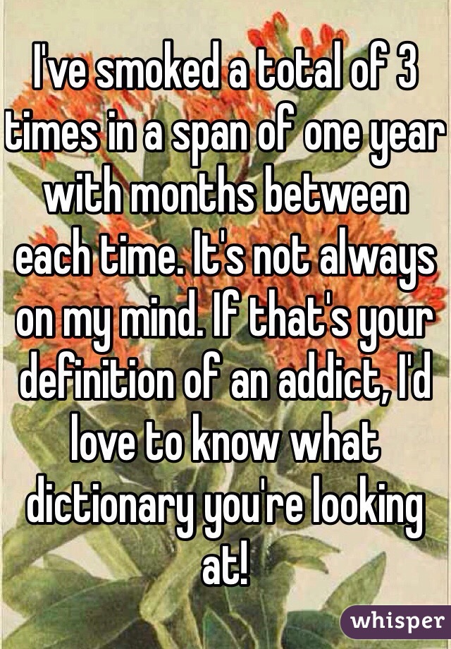 I've smoked a total of 3 times in a span of one year with months between each time. It's not always on my mind. If that's your definition of an addict, I'd love to know what dictionary you're looking at!