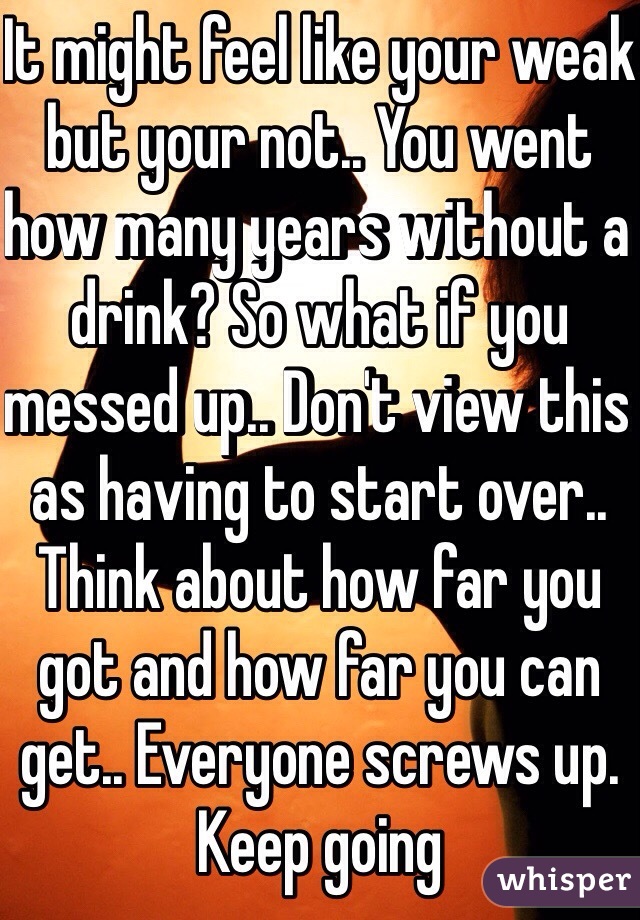 It might feel like your weak but your not.. You went how many years without a drink? So what if you messed up.. Don't view this as having to start over.. Think about how far you got and how far you can get.. Everyone screws up. Keep going