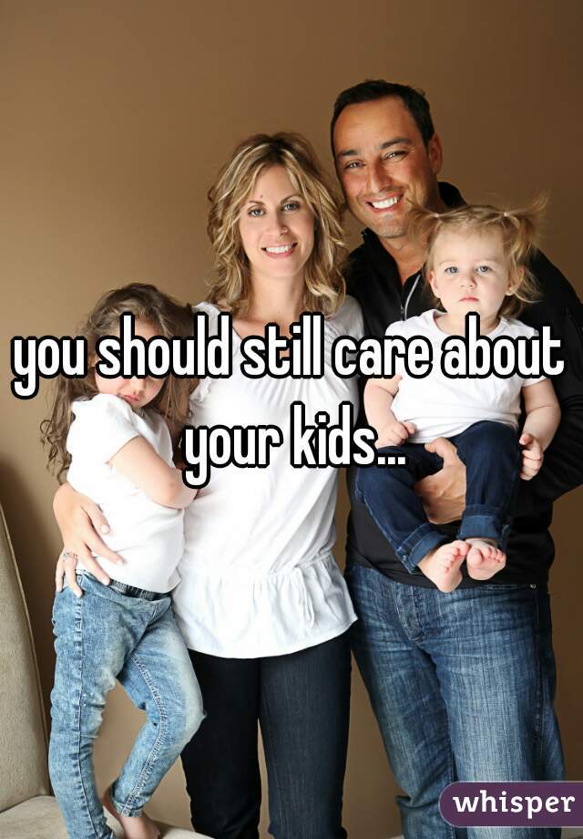 you should still care about your kids...
