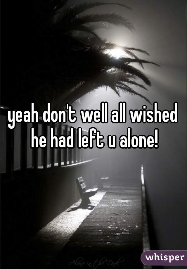 yeah don't well all wished he had left u alone!