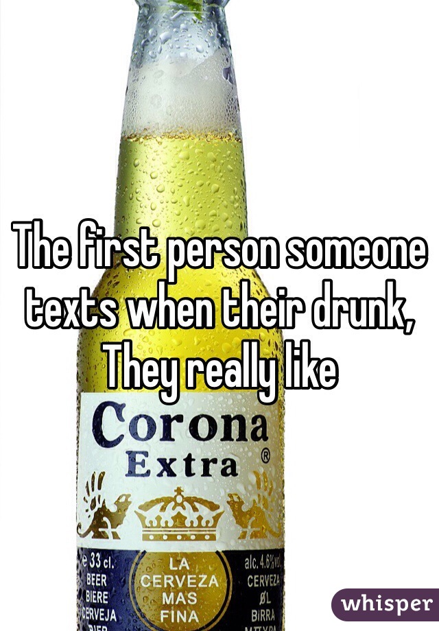 The first person someone texts when their drunk,
They really like