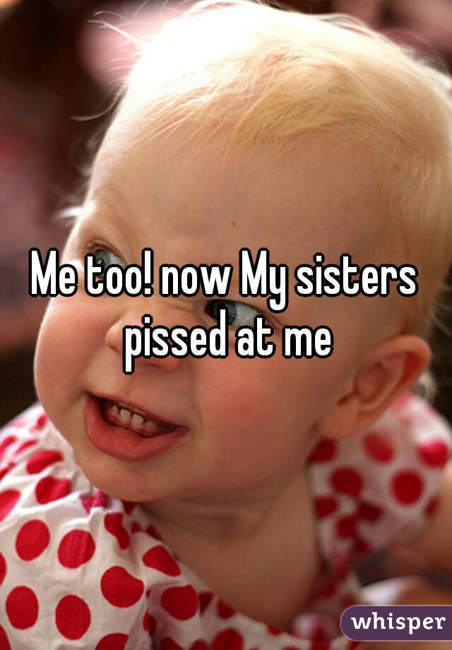 Me too! now My sisters pissed at me