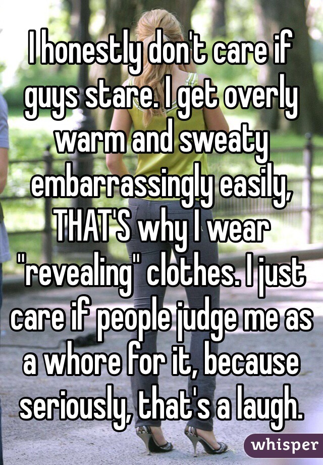 I honestly don't care if guys stare. I get overly warm and sweaty embarrassingly easily, THAT'S why I wear "revealing" clothes. I just care if people judge me as a whore for it, because seriously, that's a laugh.