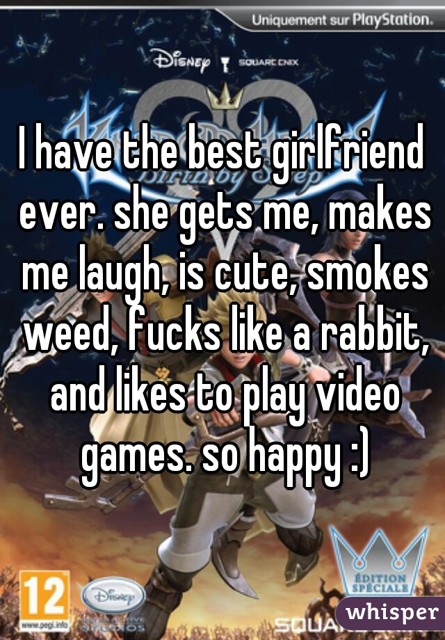 I have the best girlfriend ever. she gets me, makes me laugh, is cute, smokes weed, fucks like a rabbit, and likes to play video games. so happy :)