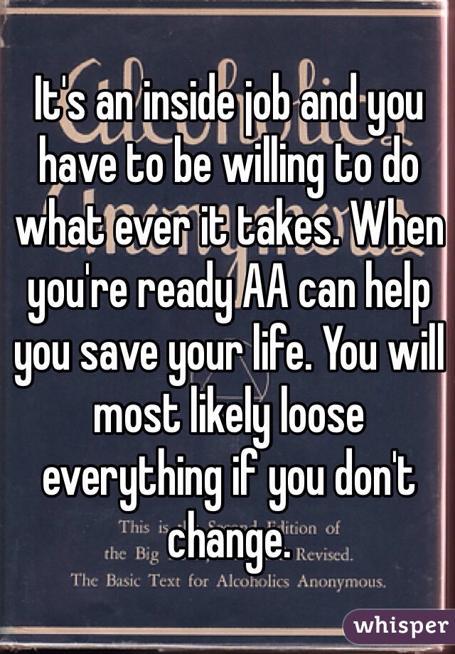 It's an inside job and you have to be willing to do what ever it takes. When you're ready AA can help you save your life. You will most likely loose everything if you don't change. 