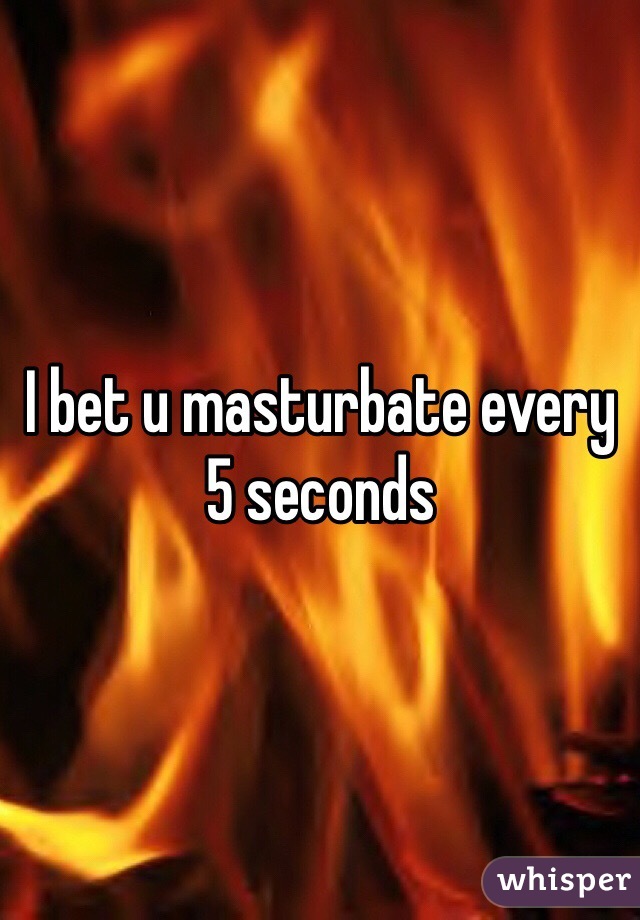 I bet u masturbate every 5 seconds 