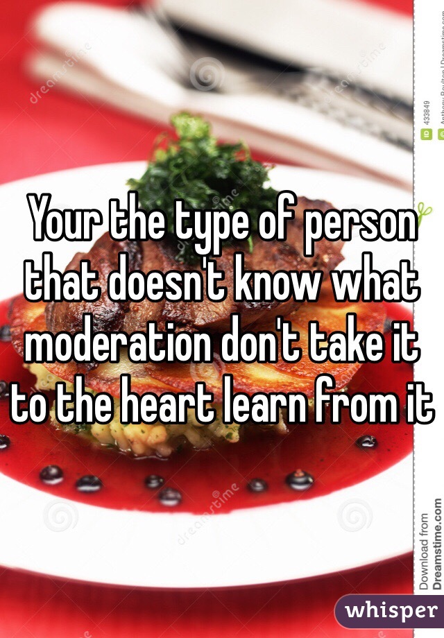 Your the type of person that doesn't know what moderation don't take it to the heart learn from it