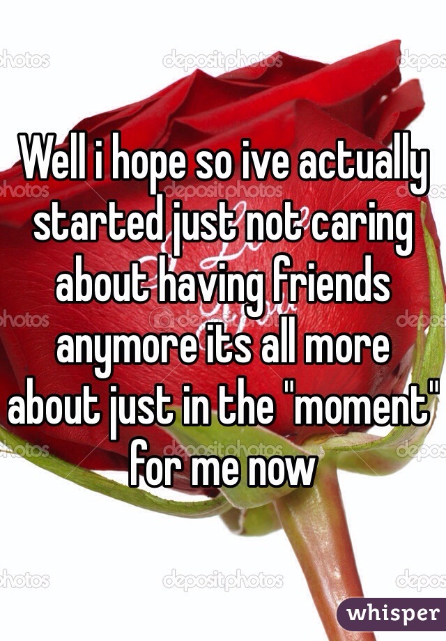 Well i hope so ive actually started just not caring about having friends anymore its all more about just in the "moment" for me now 