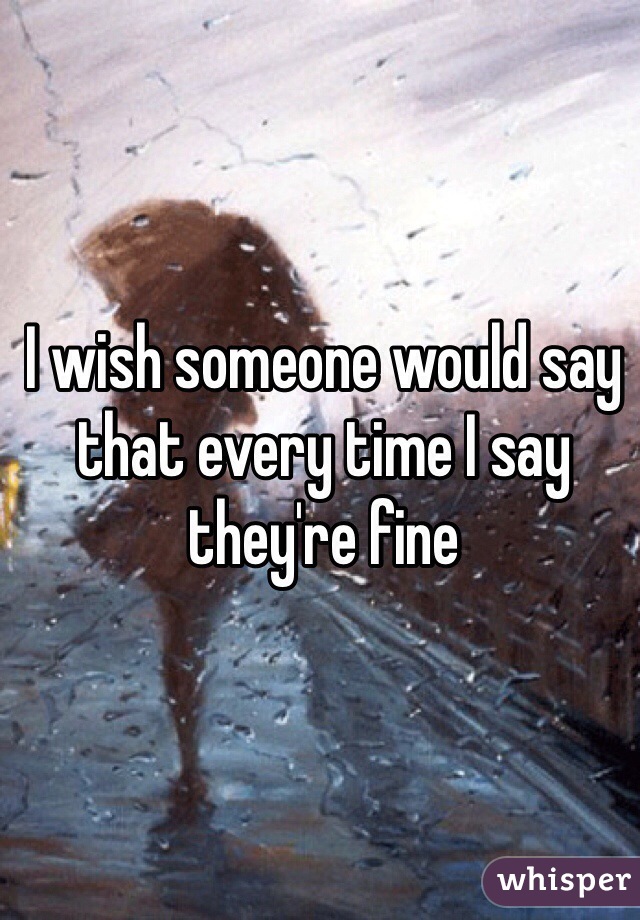 I wish someone would say that every time I say they're fine 