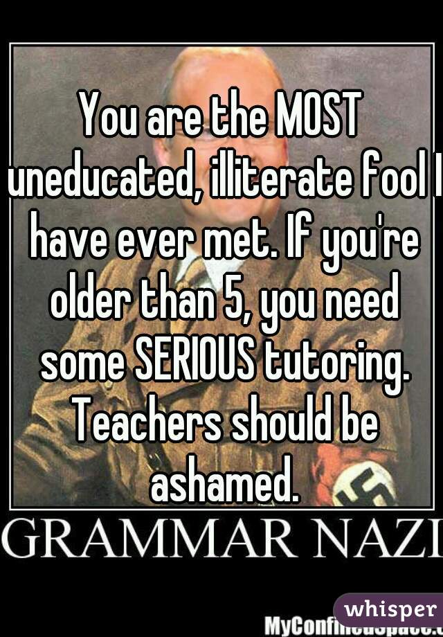 You are the MOST uneducated, illiterate fool I have ever met. If you're older than 5, you need some SERIOUS tutoring. Teachers should be ashamed.