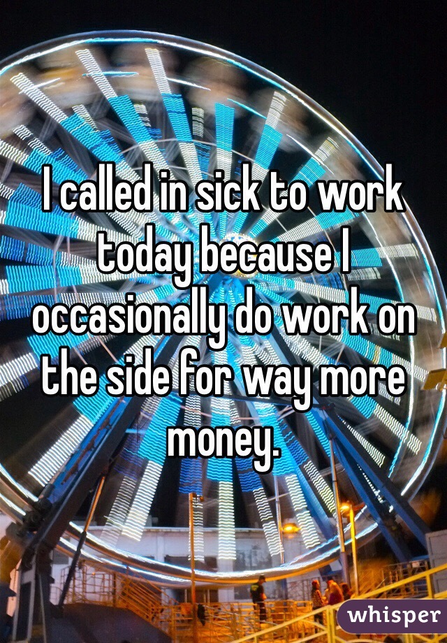 I called in sick to work today because I occasionally do work on the side for way more money. 