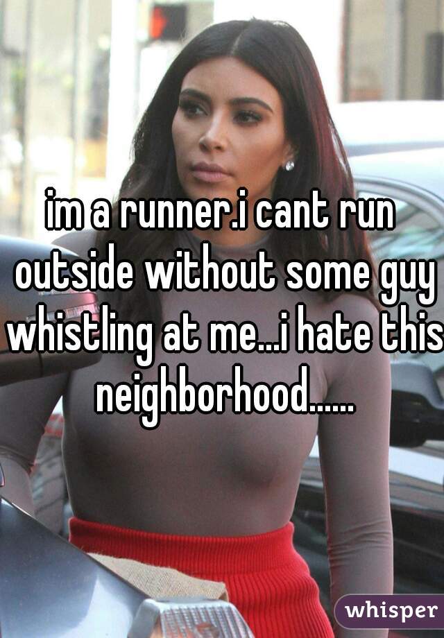 im a runner.i cant run outside without some guy whistling at me...i hate this neighborhood......