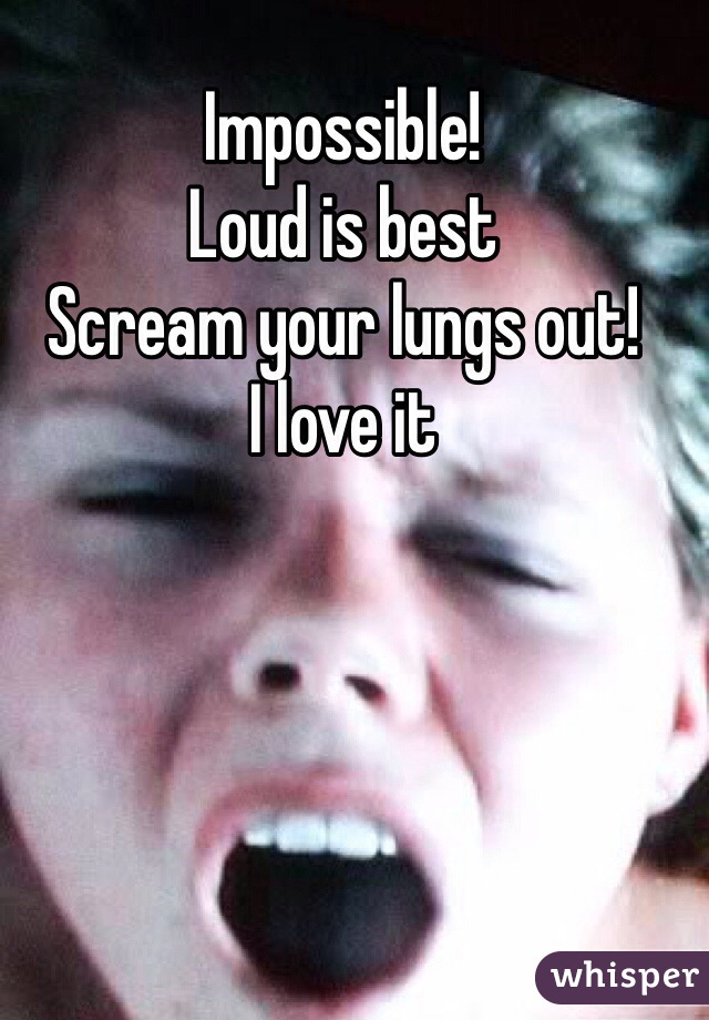 Impossible!
Loud is best
Scream your lungs out!
I love it