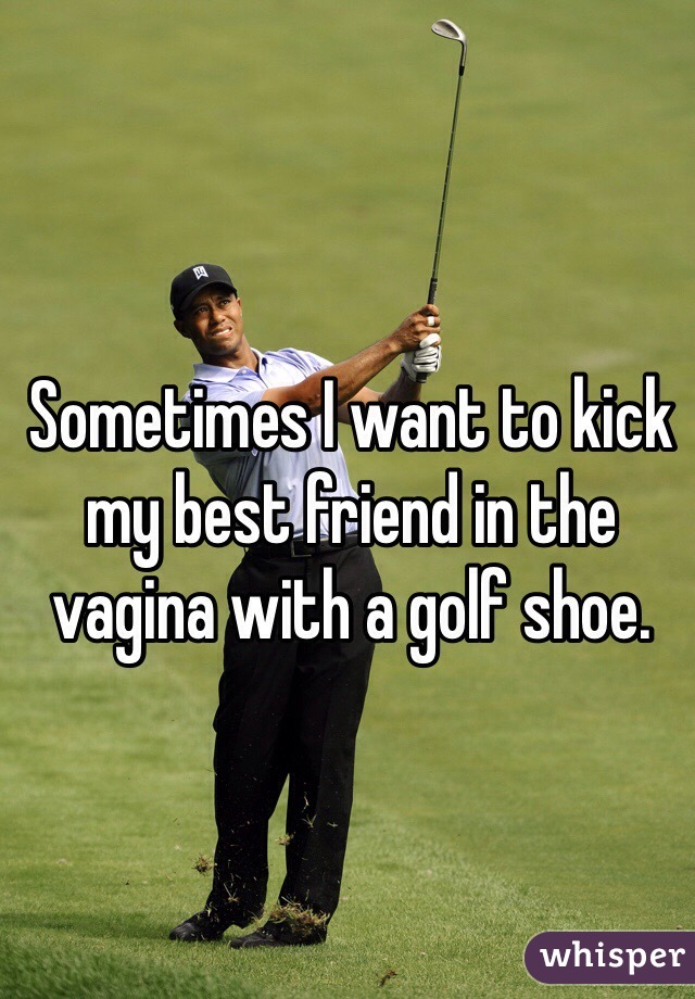 Sometimes I want to kick my best friend in the vagina with a golf shoe.
