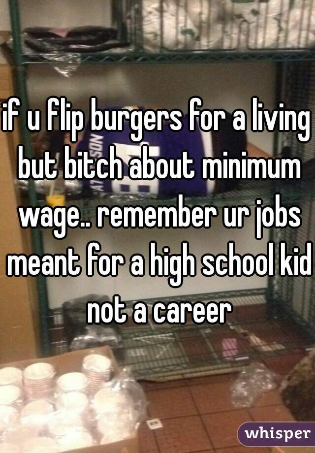 if u flip burgers for a living but bitch about minimum wage.. remember ur jobs meant for a high school kid not a career