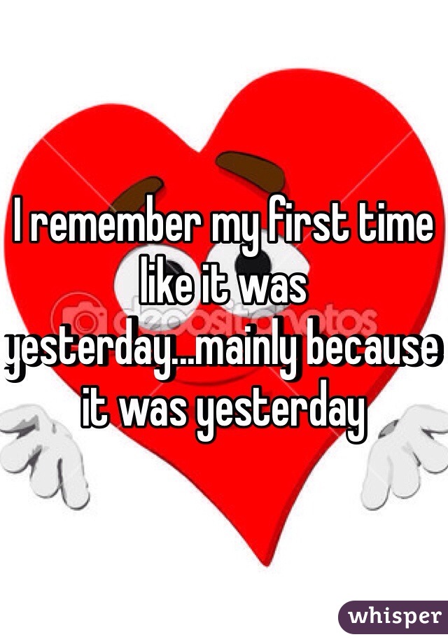 I remember my first time like it was yesterday...mainly because it was yesterday 
