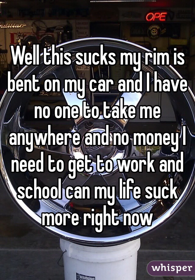 Well this sucks my rim is bent on my car and I have no one to take me anywhere and no money I need to get to work and school can my life suck more right now