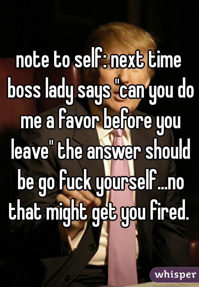 note to self: next time boss lady says "can you do me a favor before you leave" the answer should be go fuck yourself...no that might get you fired. 