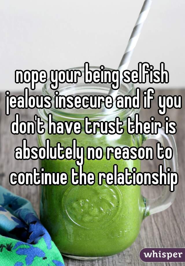 nope your being selfish jealous insecure and if you don't have trust their is absolutely no reason to continue the relationship