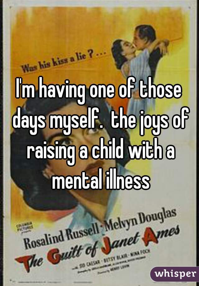 I'm having one of those days myself.  the joys of raising a child with a mental illness
