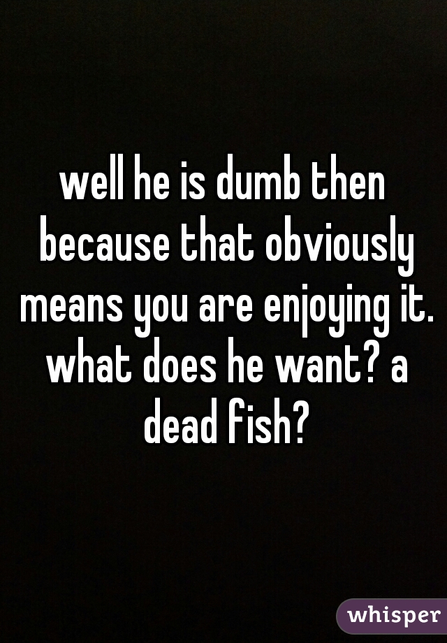 well he is dumb then because that obviously means you are enjoying it. what does he want? a dead fish?