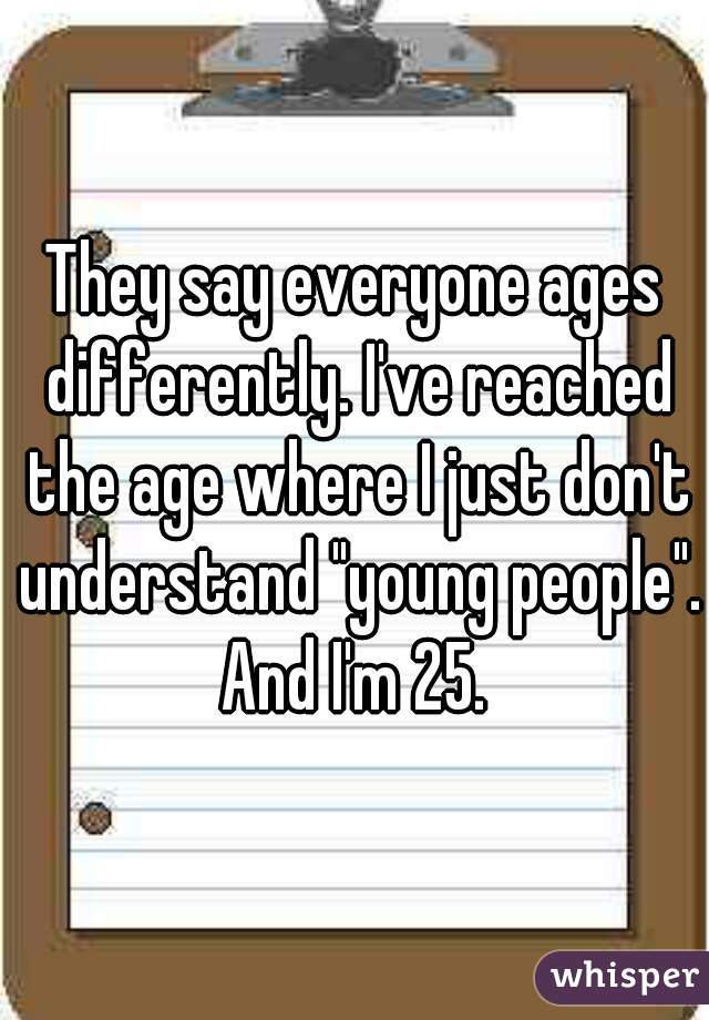 They say everyone ages differently. I've reached the age where I just don't understand "young people". And I'm 25. 
