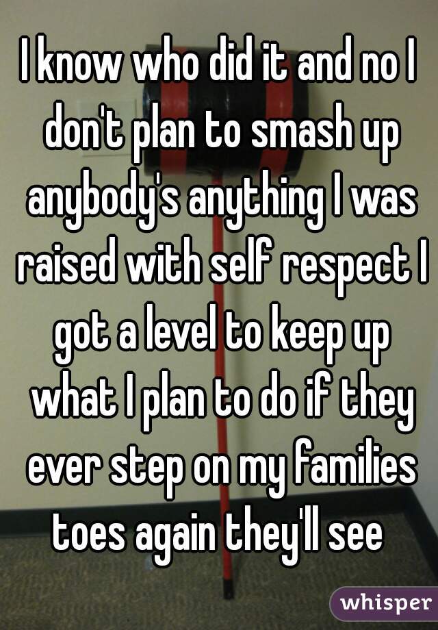 I know who did it and no I don't plan to smash up anybody's anything I was raised with self respect I got a level to keep up what I plan to do if they ever step on my families toes again they'll see 