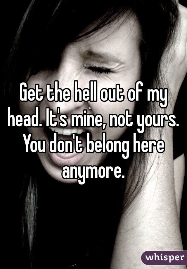 Get the hell out of my head. It's mine, not yours. You don't belong here anymore.