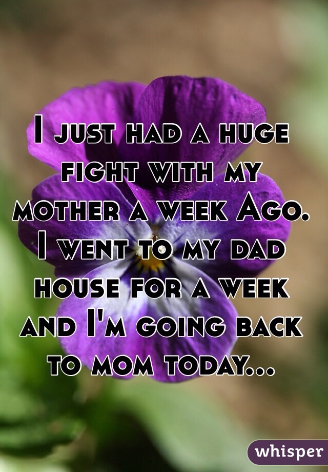 I just had a huge fight with my mother a week Ago.
I went to my dad house for a week and I'm going back to mom today... 