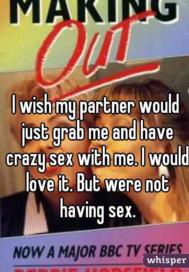 I wish my partner would just grab me and have crazy sex with me. I would love it. But were not having sex.