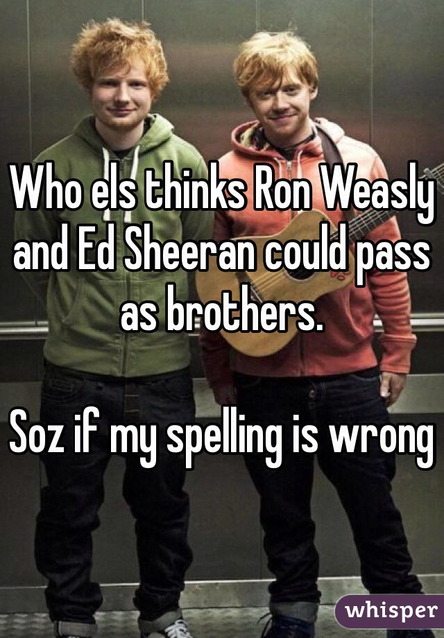 Who els thinks Ron Weasly and Ed Sheeran could pass as brothers. 

Soz if my spelling is wrong