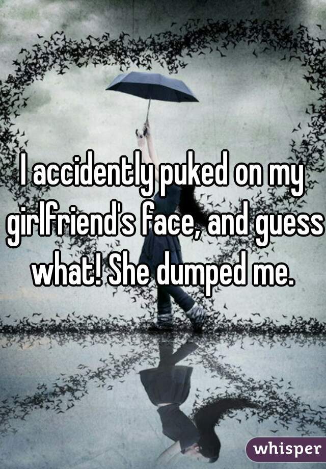 I accidently puked on my girlfriend's face, and guess what! She dumped me. 