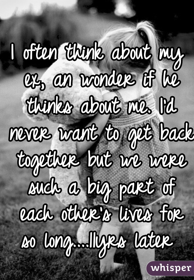 I often think about my ex, an wonder if he thinks about me. I'd never want to get back together but we were such a big part of each other's lives for so long....11yrs later 