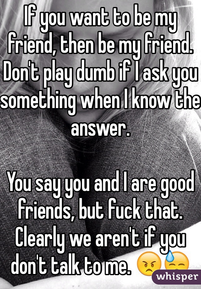 If you want to be my friend, then be my friend. Don't play dumb if I ask you something when I know the answer. 

You say you and I are good friends, but fuck that. Clearly we aren't if you don't talk to me. 😠😓
