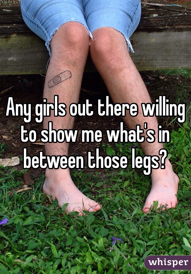 Any girls out there willing to show me what's in between those legs?