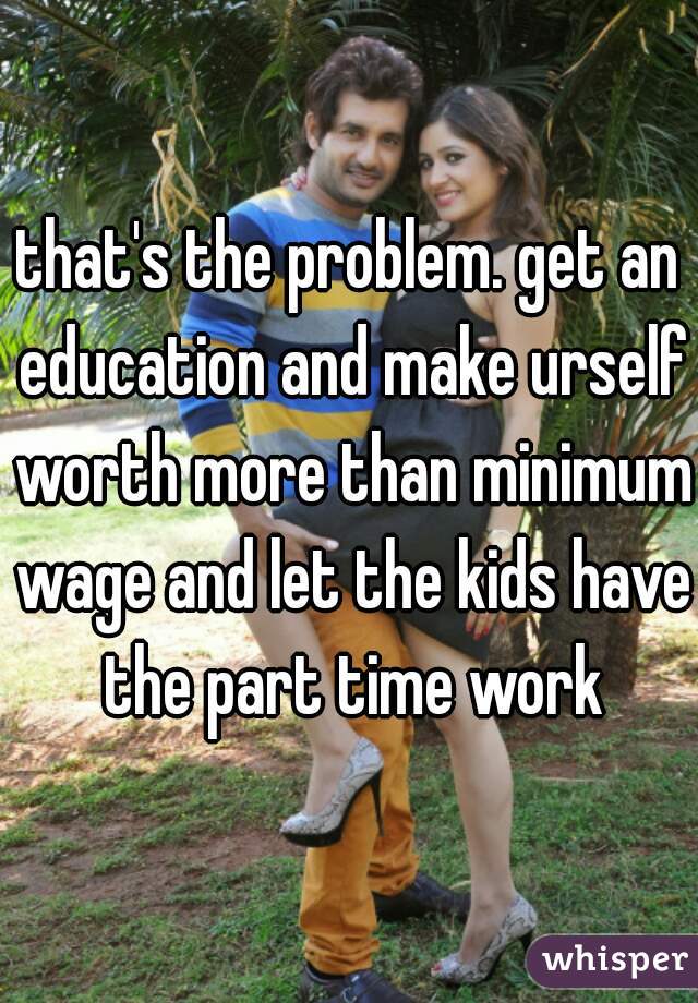 that's the problem. get an education and make urself worth more than minimum wage and let the kids have the part time work