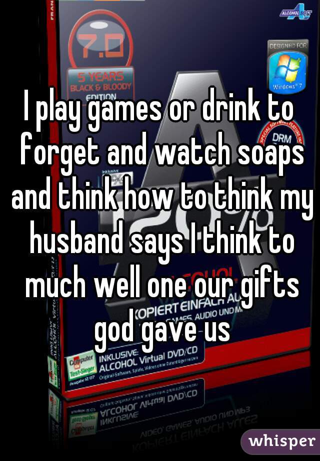 I play games or drink to forget and watch soaps and think how to think my husband says I think to much well one our gifts god gave us