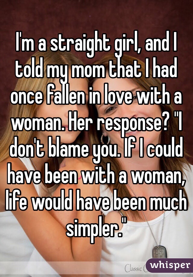 I'm a straight girl, and I told my mom that I had once fallen in love with a woman. Her response? "I don't blame you. If I could have been with a woman, life would have been much simpler." 