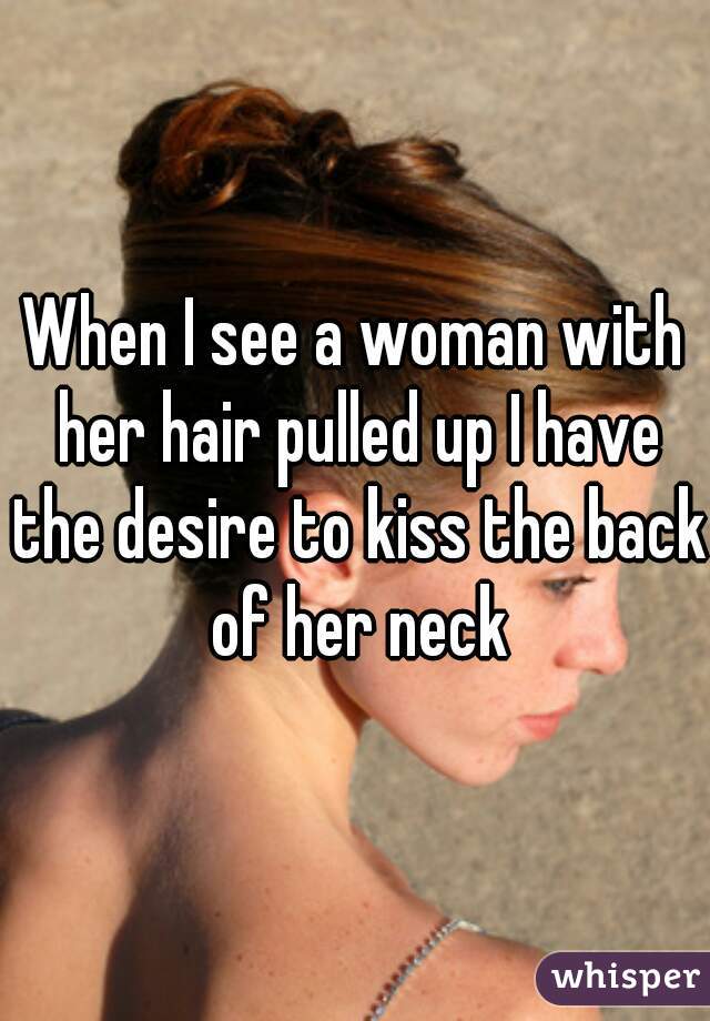 When I see a woman with her hair pulled up I have the desire to kiss the back of her neck
