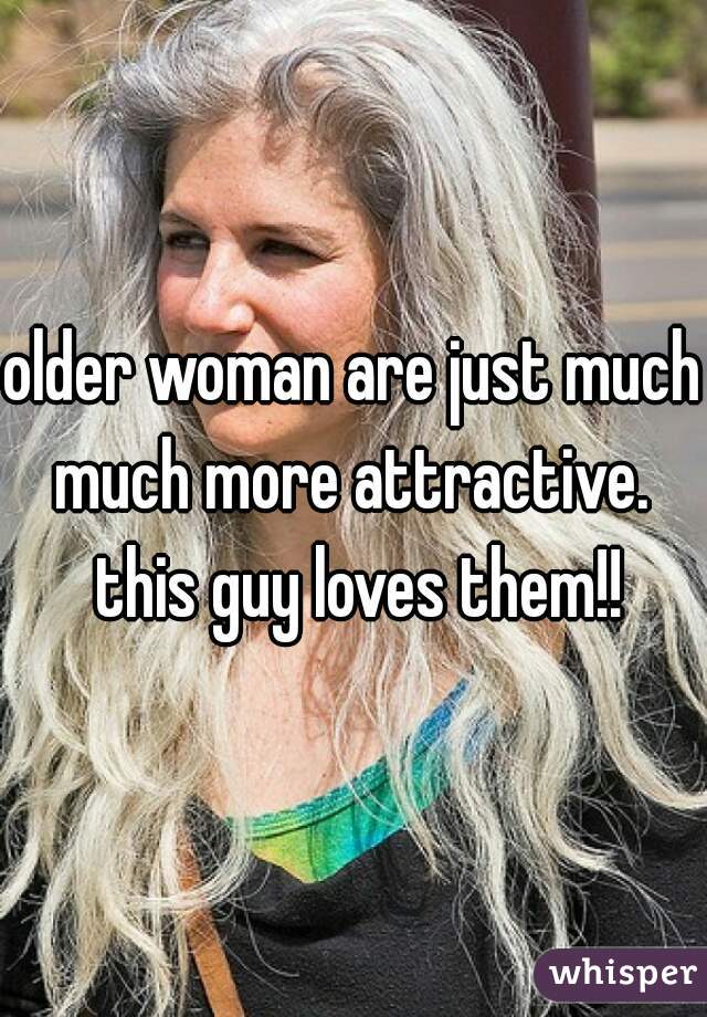 older woman are just much much more attractive.  this guy loves them!!