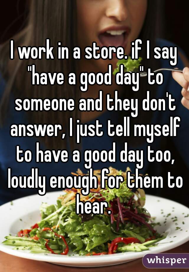 I work in a store. if I say "have a good day" to someone and they don't answer, I just tell myself to have a good day too, loudly enough for them to hear. 