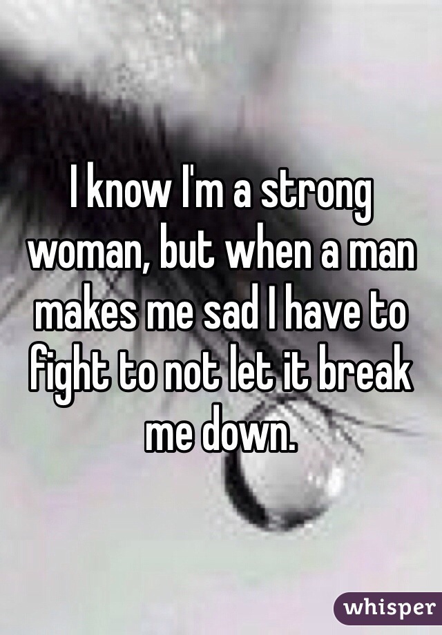 I know I'm a strong woman, but when a man makes me sad I have to fight to not let it break me down. 